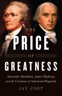 The Price of Greatness - Alexander Hamilton, James Madison, and the Creation of American Oligarchy