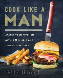 Cook Like a Man - Master Your Kitchen with 78 Simple and Delicious Recipes