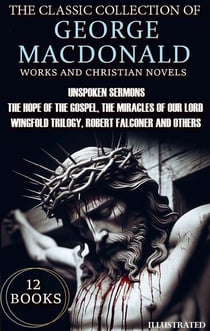 The Classic Collection of George MacDonald. Religious Works and Christian Novels (12 Books). Illustrated - Unspoken Sermons, The Hope of the Gospel, The Miracles of Our Lord, Wingfold Trilogy, Robert Falconer and others