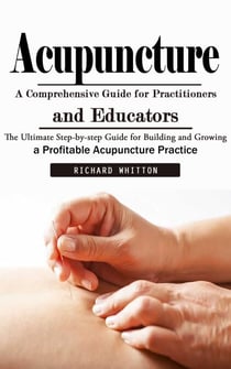 Acupuncture: A Comprehensive Guide for Practitioners and Educators (The Ultimate Step-by-step Guide for Building and Growing a Profitable Acupuncture Practice)