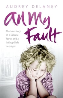 All My Fault - The True Story of a Sadistic Father and a Little Girl Left Destroyed