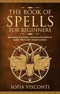 The Book of Spells for Beginners: Revealing The History, Secrets & Practices of Spells, Witchcraft, Magick & More