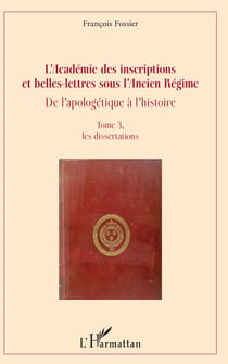 L'Académie des inscriptions et belles-lettres sous l'Ancien Régime - De l'apologétique à l'histoire - Tome 3, les dissertations