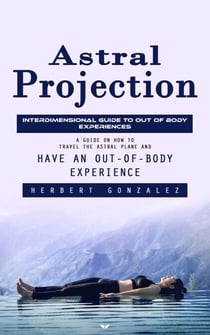 Astral Projection: Interdimensional Guide to Out of Body Experiences (A Guide on How to Travel the Astral Plane and Have an Out-of-body Experience)