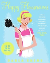 Happy Housewives - I Was a Whining, Miserable, Desperate Housewife--But I Finally Snapped Out of It...You Can, Too!