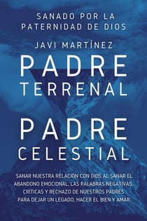 Padre Terrenal, Padre Celestial:  Sanado por la Paternidad de Dios. Sanar Nuestra Relación Con Dios Al Sanar El Abandono Emocional, Las Palabras Negativas, Críticas Y Rechazo De Nuestros Padres