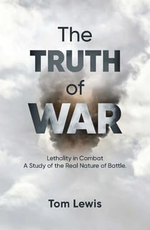 The Truth of War - Lethality in Combat, a Study of the Real Nature of Battle