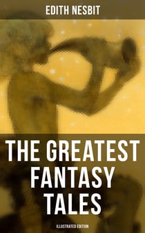 The Greatest Fantasy Tales of Edith Nesbit (Illustrated Edition) - The Book of Dragons, The Magic City, The Wonderful Garden,  Unlikely Tales, The Psammead Trilogy…