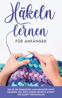 Häkeln lernen für Anfänger - Wie Sie die gängigsten Maschenarten leicht erlernen und erste eigene Projekte Schritt für Schritt fertigstellen