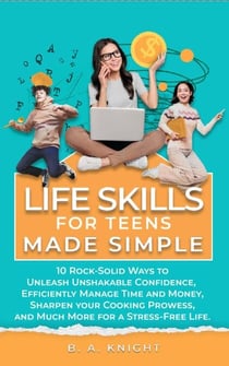 Life Skills for Teens Made Simple: 10 Rock-Solid Ways to Unleash Unshakable Confidence, Efficiently Manage Time and Money, Sharpen your Cooking Prowess, and Much More for a Stress-Free Life.