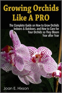 Growing Orchids Like A Pro: The Complete Guide on How to Grow Orchids Indoors &amp; Outdoors, and How to Care for Your Orchids so They Bloom Year after Year