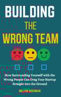 Building the Wrong Team: How Surrounding Yourself with the Wrong People Can Drag Your Startup Straight into the Ground