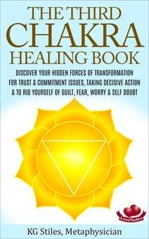 The Third Chakra Healing Book - Discover Your Hidden Forces of Transformation For Trust &amp; Commitment Issues, Taking Decisive Action &amp; To Rid Yourself of Guilt, Fear, Worry &amp; Self Doubt - Chakra Healing