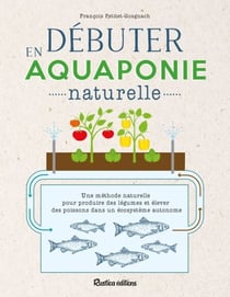 Débuter en aquaponie naturelle - Une méthode naturelle pour produire des légumes et élever des poissons dans un écosystème autonome