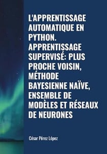 L'apprentissage Automatique en Python. Apprentissage Supervisé: Plus Proche Voisin, Méthode Bayesienne Naïve, Ensemble De Modèles et Réseaux de Neurones - MACHINE LEARNING