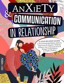 Anxiety &amp; Communication in Relationship: A Step-by-Step Guide to Overcoming Bad Habits, Jealousy, Depression &amp; Negative Thinking. Enhance Your Communication &amp; Manage Codependency &amp; Couple Conflicts
