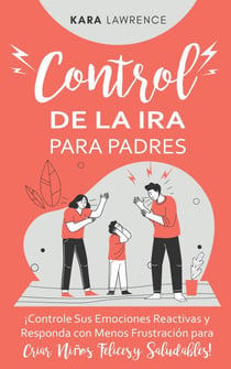 Control de la Ira para Padres ¡Controle Sus Emociones Reactivas y Responda con Menos Frustración para Criar Niños Felices y Saludables!