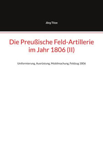 Die Preußische Feld-Artillerie  im Jahr 1806 (II) - Uniformierung, Ausrüstung, Mobilmachung, Feldzug 1806