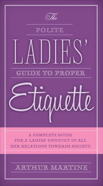 The Polite Ladies' Guide to Proper Etiquette - A Complete Guide for a Lady?s Conduct in All Her Relations Towards Society