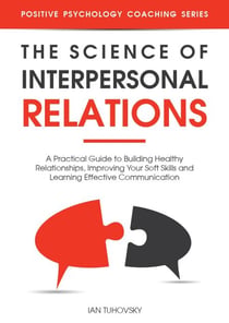 The Science of Interpersonal Relations: A Practical Guide to Building Healthy Relationships, Improving Your Soft Skills and Learning Effective Communication - Positive Psychology Coaching Series