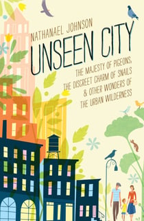 Unseen City - The Majesty of Pigeons, the Discreet Charm of Snails & Other Wonders of the Urban Wilderness