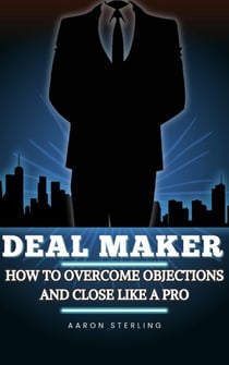 Deal Maker : How To Overcome Objections and Close Like A Pro