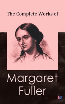The Complete Works of Margaret Fuller - Woman in the Nineteenth Century, Summer on the Lakes in 1843, Essays, Memoirs, Reviews, Narratives, Poems & Biography by Julia Ward Howe