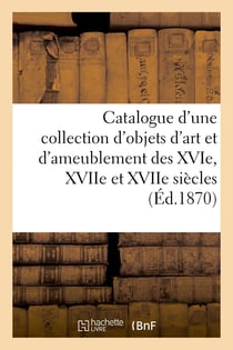Catalogue d'une collection d'objets d'art et d'ameublement des XVIe, XVIIe et XVIIe siècles