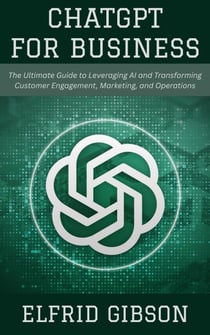 ChatGPT for Business: The Ultimate Guide to Leveraging AI and Transforming Customer Engagement, Marketing, and Operations