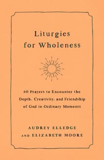 Liturgies for Wholeness - 60 Prayers to Encounter the Depth, Creativity, and Friendship of God in Ordinary Moments