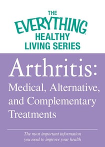 Arthritis: Medical, Alternative, and Complementary Treatments - The most important information you need to improve your health