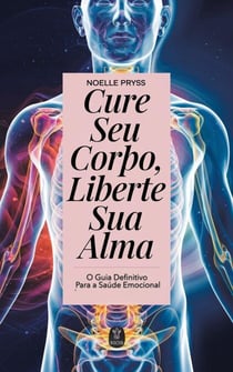 Cure Seu Corpo, Liberte Sua Alma  - O Guia Definitivo para a Saúde Emocional
