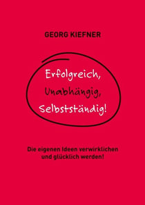 Erfolgreich, Unabhängig, Selbstständig! - Die eigenen Ideen verwirklichen und glücklich werden!