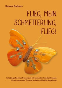 Flieg, mein Schmetterling, flieg! - Autobiografie eines Trauernden mit konkreten Handreichungen für ein gesundes Trauern und eine hilfreiche Begleitung