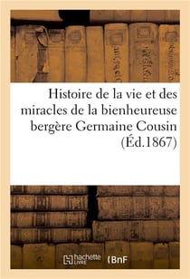 Histoire de la vie et des miracles de la bienheureuse bergere germaine cousin, ecrite d'apres - les