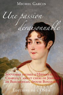 Une passion déraisonnable - souvenirs intimes d'hippolyte charles, l'amant chéri de joséphine de beauharnais, épouse de bonaparte