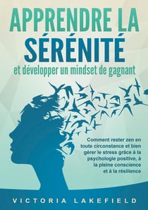 APPRENDRE LA SÉRÉNITÉ et développer un mindset de gagnant : Comment rester zen en toute circonstance et bien gérer le stress grâce à la psychologie positive, à la pleine conscience et à la résilience