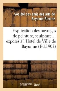 Explication des ouvrages de peinture, sculpture, architecture, gravure, dessins, arts décoratifs : , arts appliqués à l'industrie, exposés à l'Hôtel de ville de Bayonne, 1ere expo