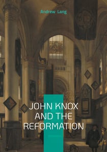 John Knox And The Reformation : The Definitive Biography Of Scotlands Iconic Religious Reformer And The Protestant Reformation