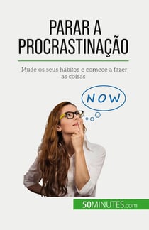 Parar a procrastinação : Mude os seus habitos e comece a fazer as coisas