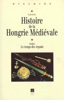 Histoire de la Hongrie médiévale Tome 1 : Le temps des Arpads