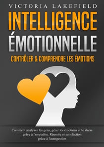 Intelligence Émotionnelle - Contrôler & comprendre les émotions : Comment analyser les gens, gérer les émotions et le stress grâce à l'empathie. Réussite et satisfaction grâce à l'autogestion