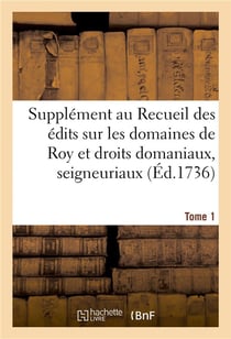 Supplément au Recueil des édits, ordonnances, déclarations, lettres patentes, arrests et règlemens : concernant les domaines de Roy et droits domaniaux, seigneuriaux. Tome 1