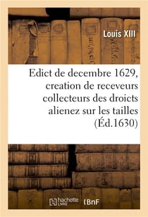 Edict du roy de decembre 1629 portant creation en heredité en chacune election de ce Royaume : de trois receveurs collecteurs des droicts alienez sur les tailles, taillon, solde des prevosts
