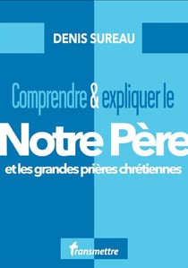 Comprendre & expliquer le notre père : et les grandes prières chrétiennes