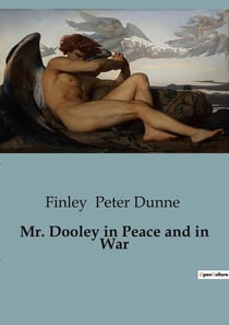 Mr. Dooley in Peace and in War : A Satirical Exploration of American Society and Politics through the Eyes of Mr. Dooley