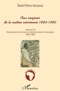 Aux origines de la nation Ivoirienne 1893-1960 Tome 3 - nationalisme africain et décolonisation française 1945-1960