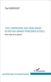 Tout comprendre avec René Girard - du moi aux grands problèmes actuels - petit traité de la violence