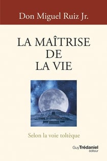 La Maîtrise de la vie : Selon la voie toltèque