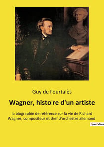 Wagner, histoire d'un artiste : la biographie de référence sur la vie de Richard Wagner, compositeur et chef d'orchestre allemand